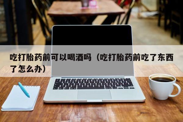 购买打胎药违法吗吃打胎药前可以喝酒吗（吃打胎药前吃了东西了怎么办）